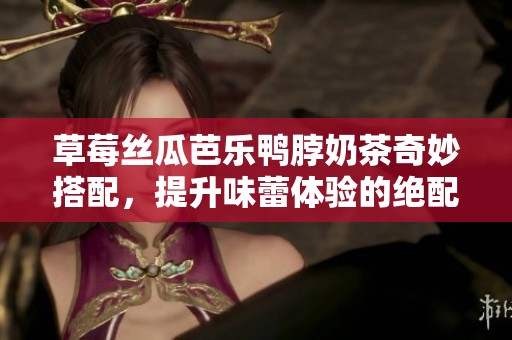 草莓丝瓜芭乐鸭脖奶茶奇妙搭配，提升味蕾体验的绝配组合