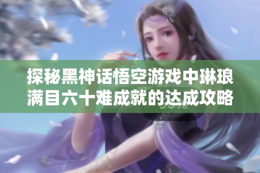 探秘黑神话悟空游戏中琳琅满目六十难成就的达成攻略