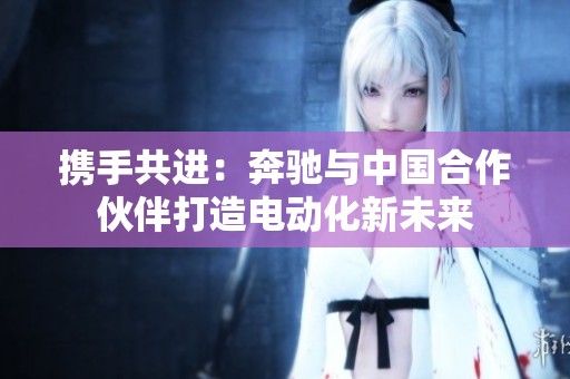携手共进：奔驰与中国合作伙伴打造电动化新未来