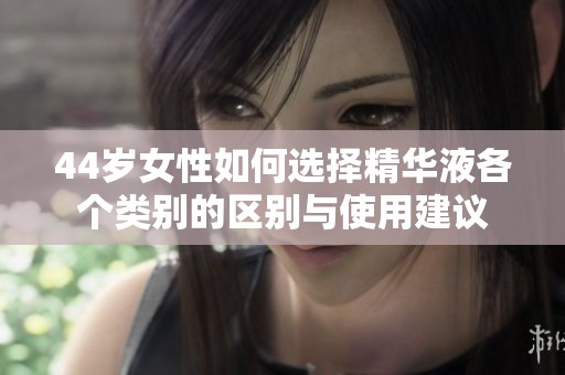 44岁女性如何选择精华液各个类别的区别与使用建议
