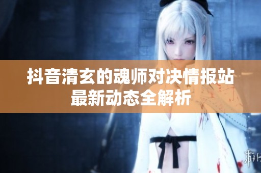 抖音清玄的魂师对决情报站最新动态全解析