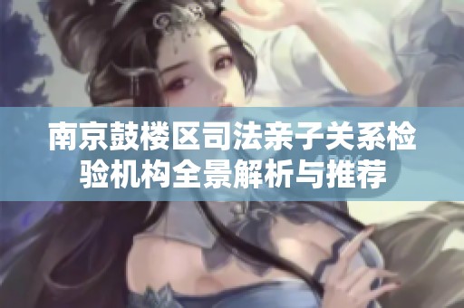 南京鼓楼区司法亲子关系检验机构全景解析与推荐