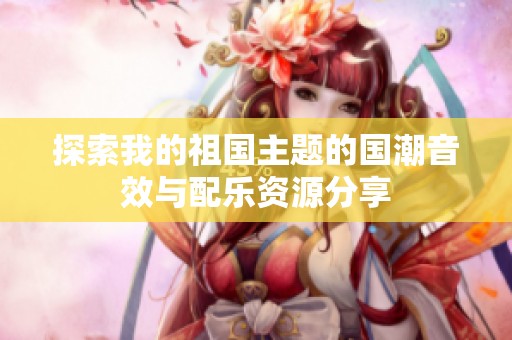 探索我的祖国主题的国潮音效与配乐资源分享