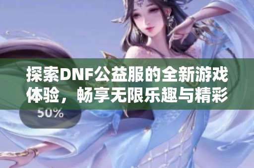 探索DNF公益服的全新游戏体验，畅享无限乐趣与精彩冒险