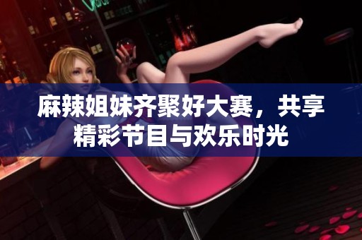 麻辣姐妹齐聚好大赛，共享精彩节目与欢乐时光