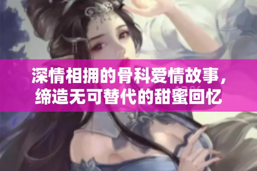 深情相拥的骨科爱情故事，缔造无可替代的甜蜜回忆