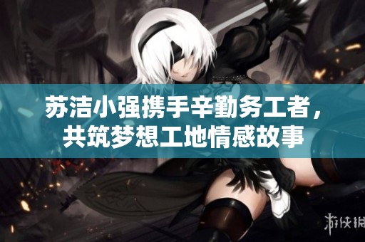 苏洁小强携手辛勤务工者，共筑梦想工地情感故事