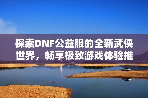 探索DNF公益服的全新武侠世界，畅享极致游戏体验推荐