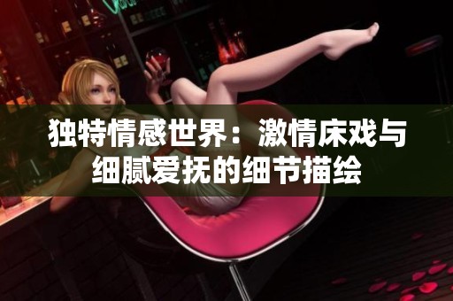 独特情感世界：激情床戏与细腻爱抚的细节描绘