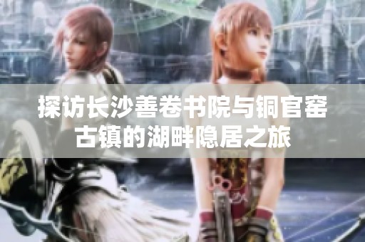 探访长沙善卷书院与铜官窑古镇的湖畔隐居之旅