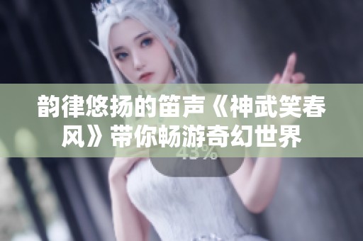 韵律悠扬的笛声《神武笑春风》带你畅游奇幻世界