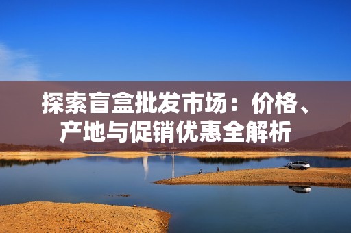 探索盲盒批发市场：价格、产地与促销优惠全解析