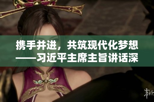 携手并进，共筑现代化梦想——习近平主席主旨讲话深度解读