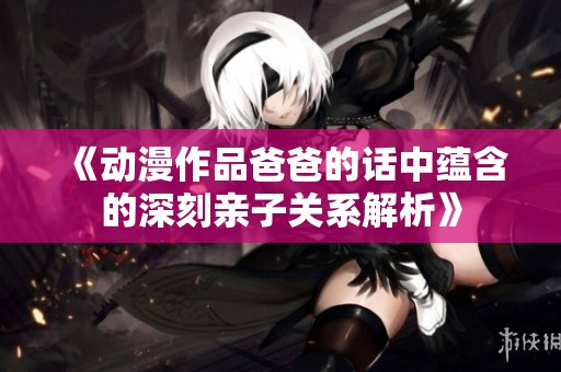 《动漫作品爸爸的话中蕴含的深刻亲子关系解析》