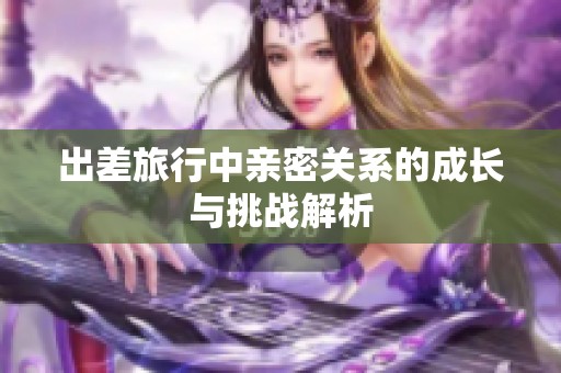 出差旅行中亲密关系的成长与挑战解析