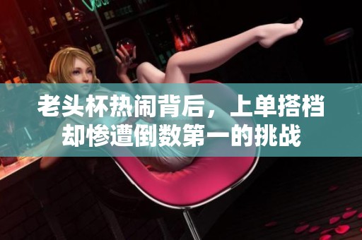 老头杯热闹背后，上单搭档却惨遭倒数第一的挑战
